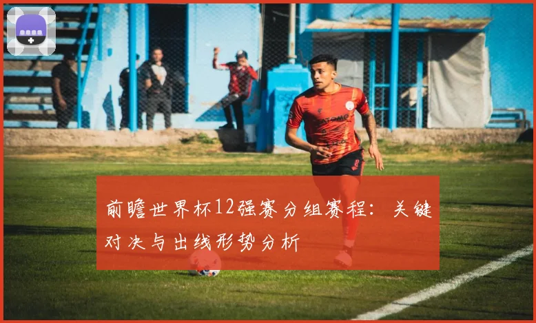 前瞻世界杯12强赛分组赛程：关键对决与出线形势分析