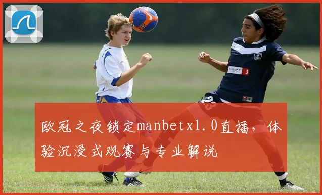 欧冠之夜锁定manbetx1.0直播，体验沉浸式观赛与专业解说