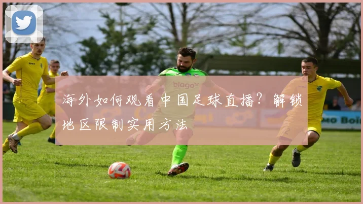 海外如何观看中国足球直播？解锁地区限制实用方法
