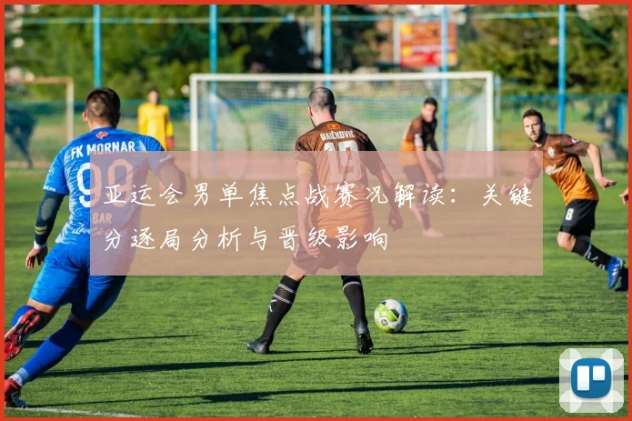 亚运会男单焦点战赛况解读：关键分逐局分析与晋级影响