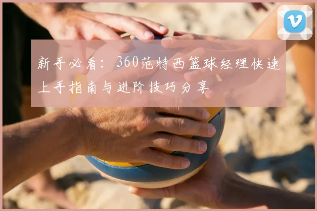 新手必看：360范特西篮球经理快速上手指南与进阶技巧分享