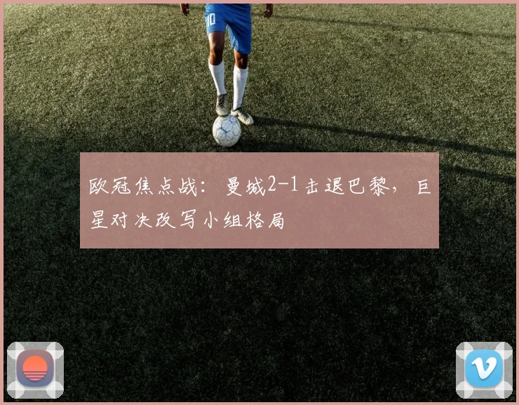 欧冠焦点战：曼城2-1击退巴黎，巨星对决改写小组格局