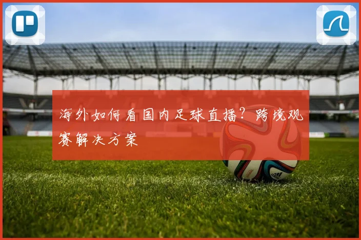 海外如何看国内足球直播？跨境观赛解决方案