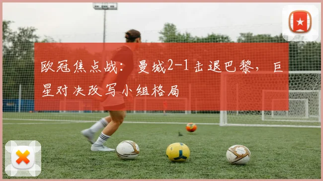 欧冠焦点战：曼城2-1击退巴黎，巨星对决改写小组格局