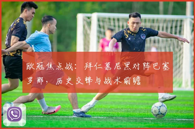 欧冠焦点战：拜仁慕尼黑对阵巴塞罗那，历史交锋与战术前瞻